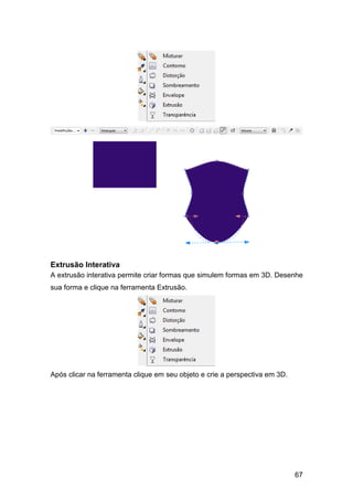 67
Extrusão Interativa
A extrusão interativa permite criar formas que simulem formas em 3D. Desenhe
sua forma e clique na ferramenta Extrusão.
Após clicar na ferramenta clique em seu objeto e crie a perspectiva em 3D.
 
