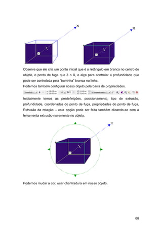 68
Observe que ele cria um ponto inicial que é o retângulo em branco no centro do
objeto, o ponto de fuga que é o X, e alça para controlar a profundidade que
pode ser controlada pela “barrinha” branca na linha.
Podemos também configurar nosso objeto pela barra de propriedades.
Inicialmente temos as predefinições, posicionamento, tipo de extrusão,
profundidade, coordenadas do ponto de fuga, propriedades do ponto de fuga,
Extrusão da rotação – esta opção pode ser feita também clicando-se com a
ferramenta extrusão novamente no objeto.
Podemos mudar a cor, usar chanfradura em nosso objeto.
 