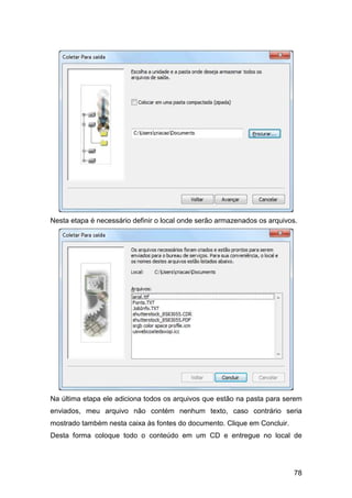 78
Nesta etapa é necessário definir o local onde serão armazenados os arquivos.
Na última etapa ele adiciona todos os arquivos que estão na pasta para serem
enviados, meu arquivo não contém nenhum texto, caso contrário seria
mostrado também nesta caixa às fontes do documento. Clique em Concluir.
Desta forma coloque todo o conteúdo em um CD e entregue no local de
 