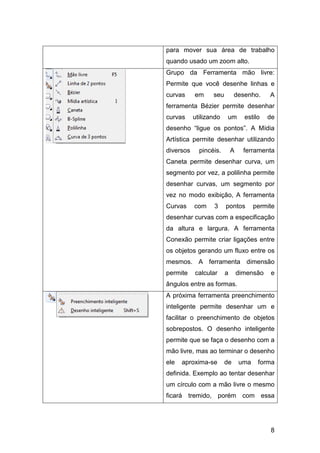 8
para mover sua área de trabalho
quando usado um zoom alto.
Grupo da Ferramenta mão livre:
Permite que você desenhe linhas e
curvas em seu desenho. A
ferramenta Bézier permite desenhar
curvas utilizando um estilo de
desenho “ligue os pontos”. A Mídia
Artística permite desenhar utilizando
diversos pincéis. A ferramenta
Caneta permite desenhar curva, um
segmento por vez, a polilinha permite
desenhar curvas, um segmento por
vez no modo exibição, A ferramenta
Curvas com 3 pontos permite
desenhar curvas com a especificação
da altura e largura. A ferramenta
Conexão permite criar ligações entre
os objetos gerando um fluxo entre os
mesmos. A ferramenta dimensão
permite calcular a dimensão e
ângulos entre as formas.
A próxima ferramenta preenchimento
inteligente permite desenhar um e
facilitar o preenchimento de objetos
sobrepostos. O desenho inteligente
permite que se faça o desenho com a
mão livre, mas ao terminar o desenho
ele aproxima-se de uma forma
definida. Exemplo ao tentar desenhar
um círculo com a mão livre o mesmo
ficará tremido, porém com essa
 