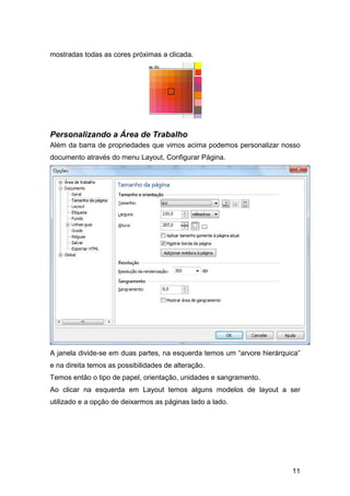 11
mostradas todas as cores próximas a clicada.
Personalizando a Área de Trabalho
Além da barra de propriedades que vimos acima podemos personalizar nosso
documento através do menu Layout, Configurar Página.
A janela divide-se em duas partes, na esquerda temos um “arvore hierárquica”
e na direita temos as possibilidades de alteração.
Temos então o tipo de papel, orientação, unidades e sangramento.
Ao clicar na esquerda em Layout temos alguns modelos de layout a ser
utilizado e a opção de deixarmos as páginas lado a lado.
 