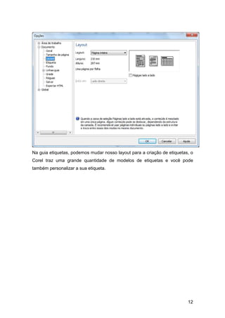 12
Na guia etiquetas, podemos mudar nosso layout para a criação de etiquetas, o
Corel traz uma grande quantidade de modelos de etiquetas e você pode
também personalizar a sua etiqueta.
 