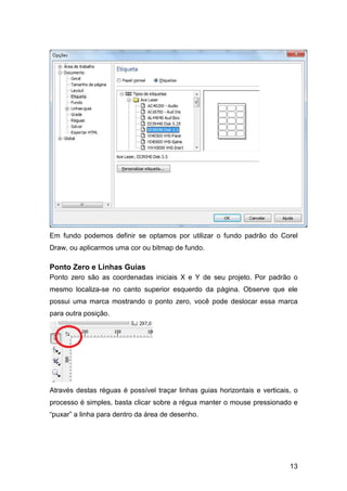 13
Em fundo podemos definir se optamos por utilizar o fundo padrão do Corel
Draw, ou aplicarmos uma cor ou bitmap de fundo.
Ponto Zero e Linhas Guias
Ponto zero são as coordenadas iniciais X e Y de seu projeto. Por padrão o
mesmo localiza-se no canto superior esquerdo da página. Observe que ele
possui uma marca mostrando o ponto zero, você pode deslocar essa marca
para outra posição.
Através destas réguas é possível traçar linhas guias horizontais e verticais, o
processo é simples, basta clicar sobre a régua manter o mouse pressionado e
“puxar” a linha para dentro da área de desenho.
 