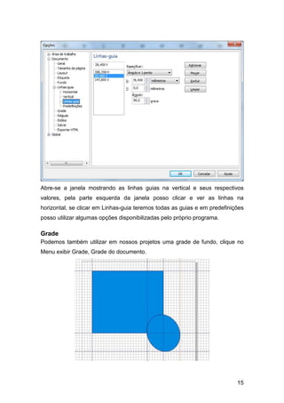 15
Abre-se a janela mostrando as linhas guias na vertical e seus respectivos
valores, pela parte esquerda da janela posso clicar e ver as linhas na
horizontal, se clicar em Linhas-guia teremos todas as guias e em predefinições
posso utilizar algumas opções disponibilizadas pelo próprio programa.
Grade
Podemos também utilizar em nossos projetos uma grade de fundo, clique no
Menu exibir Grade, Grade do documento.
 