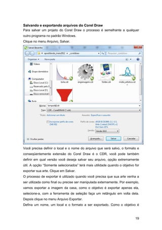 19
Salvando e exportando arquivos do Corel Draw
Para salvar um projeto do Corel Draw o processo é semelhante a qualquer
outro programa no padrão Windows.
Clique no menu Arquivo, Salvar.
Você precisa definir o local e o nome do arquivo que será salvo, o formato e
conseqüentemente extensão do Corel Draw é o CDR, você pode também
definir em qual versão você deseja salvar seu arquivo, opção extremamente
útil. A opção “Somente selecionados” terá mais utilidade quando o objetivo for
exportar sua arte. Clique em Salvar.
O processo de exportar é utilizado quando você precisa que sua arte venha a
ser utilizada como final ou precise ser manipulada externamente. Por exemplo,
vamos exportar a imagem da casa, como o objetivo é exportar apenas ela,
selecione-a, com a ferramenta de seleção faça um retângulo em volta dela.
Depois clique no menu Arquivo Exportar.
Defina um nome, um local e o formato a ser exportado. Como o objetivo é
 