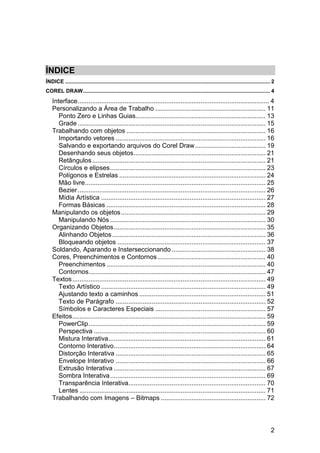 2
ÍNDICE
ÍNDICE .......................................................................................................................................... 2
COREL DRAW.............................................................................................................................. 4
Interface.......................................................................................................... 4
Personalizando a Área de Trabalho ............................................................. 11
Ponto Zero e Linhas Guias........................................................................ 13
Grade ........................................................................................................ 15
Trabalhando com objetos ............................................................................. 16
Importando vetores ................................................................................... 16
Salvando e exportando arquivos do Corel Draw....................................... 19
Desenhando seus objetos......................................................................... 21
Retângulos................................................................................................ 21
Círculos e elipses...................................................................................... 23
Polígonos e Estrelas ................................................................................. 24
Mão livre.................................................................................................... 25
Bezier........................................................................................................ 26
Mídia Artística ........................................................................................... 27
Formas Básicas ........................................................................................ 28
Manipulando os objetos................................................................................ 29
Manipulando Nós ...................................................................................... 30
Organizando Objetos.................................................................................... 35
Alinhando Objetos..................................................................................... 36
Bloqueando objetos .................................................................................. 37
Soldando, Aparando e Insterseccionando .................................................... 38
Cores, Preenchimentos e Contornos............................................................ 40
Preenchimentos ........................................................................................ 40
Contornos.................................................................................................. 47
Textos........................................................................................................... 49
Texto Artístico ........................................................................................... 49
Ajustando texto a caminhos ...................................................................... 51
Texto de Parágrafo ................................................................................... 52
Símbolos e Caracteres Especiais ............................................................. 57
Efeitos........................................................................................................... 59
PowerClip.................................................................................................. 59
Perspectiva ............................................................................................... 60
Mistura Interativa....................................................................................... 61
Contorno Interativo.................................................................................... 64
Distorção Interativa ................................................................................... 65
Envelope Interativo ................................................................................... 66
Extrusão Interativa .................................................................................... 67
Sombra Interativa...................................................................................... 69
Transparência Interativa............................................................................ 70
Lentes ....................................................................................................... 71
Trabalhando com Imagens – Bitmaps .......................................................... 72
 