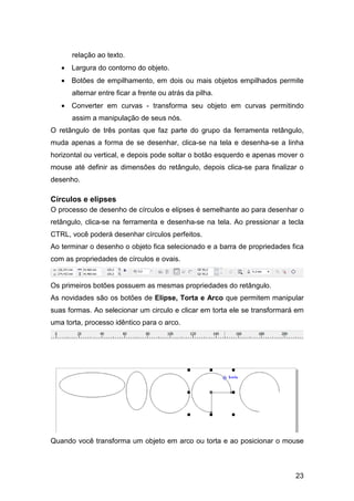 23
relação ao texto.
• Largura do contorno do objeto.
• Botões de empilhamento, em dois ou mais objetos empilhados permite
alternar entre ficar a frente ou atrás da pilha.
• Converter em curvas - transforma seu objeto em curvas permitindo
assim a manipulação de seus nós.
O retângulo de três pontas que faz parte do grupo da ferramenta retângulo,
muda apenas a forma de se desenhar, clica-se na tela e desenha-se a linha
horizontal ou vertical, e depois pode soltar o botão esquerdo e apenas mover o
mouse até definir as dimensões do retângulo, depois clica-se para finalizar o
desenho.
Círculos e elipses
O processo de desenho de círculos e elipses é semelhante ao para desenhar o
retângulo, clica-se na ferramenta e desenha-se na tela. Ao pressionar a tecla
CTRL, você poderá desenhar círculos perfeitos.
Ao terminar o desenho o objeto fica selecionado e a barra de propriedades fica
com as propriedades de círculos e ovais.
Os primeiros botões possuem as mesmas propriedades do retângulo.
As novidades são os botões de Elipse, Torta e Arco que permitem manipular
suas formas. Ao selecionar um circulo e clicar em torta ele se transformará em
uma torta, processo idêntico para o arco.
Quando você transforma um objeto em arco ou torta e ao posicionar o mouse
 