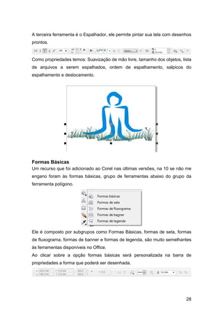 28
A terceira ferramenta é o Espalhador, ele permite pintar sua tela com desenhos
prontos.
Como propriedades temos: Suavização de mão livre, tamanho dos objetos, lista
de arquivos a serem espalhados, ordem de espalhamento, salpicos do
espalhamento e deslocamento.
Formas Básicas
Um recurso que foi adicionado ao Corel nas últimas versões, na 10 se não me
engano foram às formas básicas, grupo de ferramentas abaixo do grupo da
ferramenta polígono.
Ele é composto por subgrupos como Formas Básicas, formas de seta, formas
de fluxograma, formas de banner e formas de legenda, são muito semelhantes
às ferramentas disponíveis no Office.
Ao clicar sobre a opção formas básicas será personalizada na barra de
propriedades a forma que poderá ser desenhada.
 