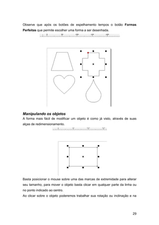 29
Observe que após os botões de espelhamento tempos o botão Formas
Perfeitas que permite escolher uma forma a ser desenhada.
Manipulando os objetos
A forma mais fácil de modificar um objeto é como já visto, através de suas
alças de redimensionamento.
Basta posicionar o mouse sobre uma das marcas de extremidade para alterar
seu tamanho, para mover o objeto basta clicar em qualquer parte da linha ou
no ponto indicado ao centro.
Ao clicar sobre o objeto poderemos trabalhar sua rotação ou inclinação e na
 