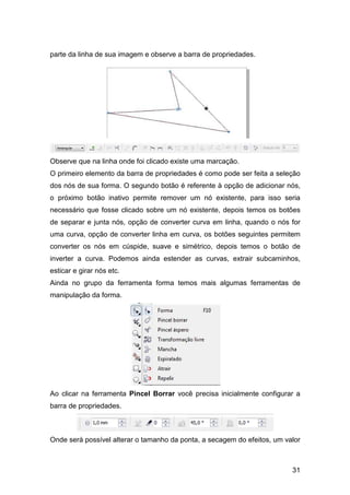 31
parte da linha de sua imagem e observe a barra de propriedades.
Observe que na linha onde foi clicado existe uma marcação.
O primeiro elemento da barra de propriedades é como pode ser feita a seleção
dos nós de sua forma. O segundo botão é referente à opção de adicionar nós,
o próximo botão inativo permite remover um nó existente, para isso seria
necessário que fosse clicado sobre um nó existente, depois temos os botões
de separar e junta nós, opção de converter curva em linha, quando o nós for
uma curva, opção de converter linha em curva, os botões seguintes permitem
converter os nós em cúspide, suave e simétrico, depois temos o botão de
inverter a curva. Podemos ainda estender as curvas, extrair subcaminhos,
esticar e girar nós etc.
Ainda no grupo da ferramenta forma temos mais algumas ferramentas de
manipulação da forma.
Ao clicar na ferramenta Pincel Borrar você precisa inicialmente configurar a
barra de propriedades.
Onde será possível alterar o tamanho da ponta, a secagem do efeitos, um valor
 