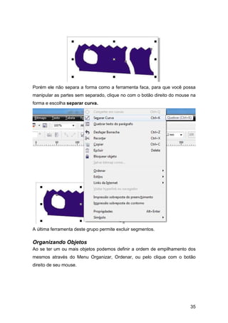 35
Porém ele não separa a forma como a ferramenta faca, para que você possa
manipular as partes sem separado, clique no com o botão direito do mouse na
forma e escolha separar curva.
A última ferramenta deste grupo permite excluir segmentos.
Organizando Objetos
Ao se ter um ou mais objetos podemos definir a ordem de empilhamento dos
mesmos através do Menu Organizar, Ordenar, ou pelo clique com o botão
direito de seu mouse.
 
