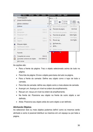 36
As opções são:
• Para a frente da página: Traz o objeto selecionado acima de tudo na
página.
• Para trás da página: Envia o objeto para baixo de tudo na página.
• Para a frente da camada: Define seu objeto como o topo de toda a
camada.
• Para trás da camada: define seu objeto como o mais abaixo da camada.
• Avançar um: Avança um nível na ordem de empilhamento.
• Recuar um: recua um nível na ordem de empilhamento.
• Na frente de: Posiciona seu objeto na frente de outro objeto a ser
definido.
• Atrás: Posiciona seu objeto atrás de outro objeto a ser definido.
Alinhando Objetos
Ao selecionar dois ou mais objetos podemos definir como os mesmos serão
alinhado e como é possível distribuir os mesmos em um espaço ou por toda a
página.
 