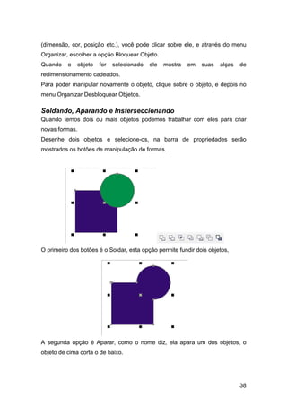 38
(dimensão, cor, posição etc.), você pode clicar sobre ele, e através do menu
Organizar, escolher a opção Bloquear Objeto.
Quando o objeto for selecionado ele mostra em suas alças de
redimensionamento cadeados.
Para poder manipular novamente o objeto, clique sobre o objeto, e depois no
menu Organizar Desbloquear Objetos.
Soldando, Aparando e Insterseccionando
Quando temos dois ou mais objetos podemos trabalhar com eles para criar
novas formas.
Desenhe dois objetos e selecione-os, na barra de propriedades serão
mostrados os botões de manipulação de formas.
O primeiro dos botões é o Soldar, esta opção permite fundir dois objetos,
A segunda opção é Aparar, como o nome diz, ela apara um dos objetos, o
objeto de cima corta o de baixo.
 