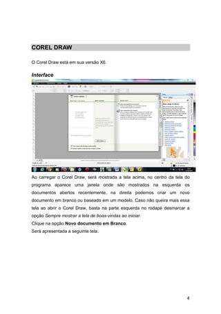 4
COREL DRAW
O Corel Draw está em sua versão X6.
Interface
Ao carregar o Corel Draw, será mostrada a tela acima, no centro da tela do
programa aparece uma janela onde são mostrados na esquerda os
documentos abertos recentemente, na direita podemos criar um novo
documento em branco ou baseado em um modelo. Caso não queira mais essa
tela ao abrir o Corel Draw, basta na parte esquerda no rodapé desmarcar a
opção Sempre mostrar a tela de boas-vindas ao iniciar.
Clique na opção Novo documento em Branco.
Será apresentada a seguinte tela.
 