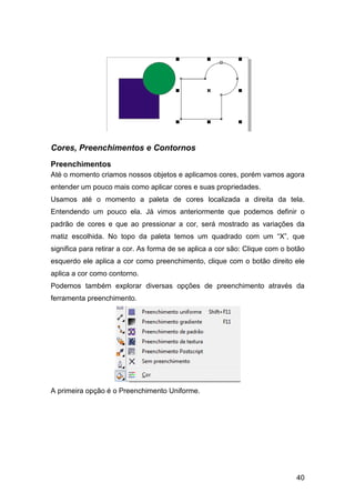 40
Cores, Preenchimentos e Contornos
Preenchimentos
Até o momento criamos nossos objetos e aplicamos cores, porém vamos agora
entender um pouco mais como aplicar cores e suas propriedades.
Usamos até o momento a paleta de cores localizada a direita da tela.
Entendendo um pouco ela. Já vimos anteriormente que podemos definir o
padrão de cores e que ao pressionar a cor, será mostrado as variações da
matiz escolhida. No topo da paleta temos um quadrado com um “X”, que
significa para retirar a cor. As forma de se aplica a cor são: Clique com o botão
esquerdo ele aplica a cor como preenchimento, clique com o botão direito ele
aplica a cor como contorno.
Podemos também explorar diversas opções de preenchimento através da
ferramenta preenchimento.
A primeira opção é o Preenchimento Uniforme.
 