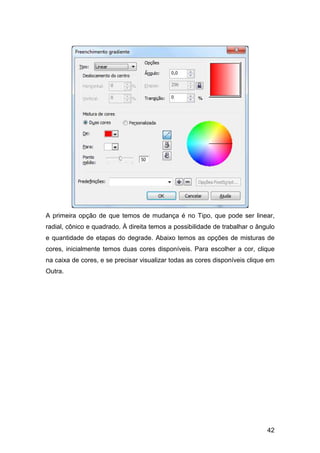 42
A primeira opção de que temos de mudança é no Tipo, que pode ser linear,
radial, cônico e quadrado. À direita temos a possibilidade de trabalhar o ângulo
e quantidade de etapas do degrade. Abaixo temos as opções de misturas de
cores, inicialmente temos duas cores disponíveis. Para escolher a cor, clique
na caixa de cores, e se precisar visualizar todas as cores disponíveis clique em
Outra.
 