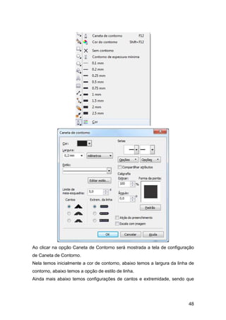48
Ao clicar na opção Caneta de Contorno será mostrada a tela de configuração
de Caneta de Contorno.
Nela temos inicialmente a cor de contorno, abaixo temos a largura da linha de
contorno, abaixo temos a opção de estilo de linha.
Ainda mais abaixo temos configurações de cantos e extremidade, sendo que
 