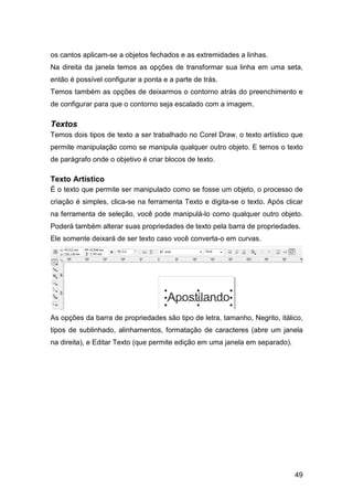 49
os cantos aplicam-se a objetos fechados e as extremidades a linhas.
Na direita da janela temos as opções de transformar sua linha em uma seta,
então é possível configurar a ponta e a parte de trás.
Temos também as opções de deixarmos o contorno atrás do preenchimento e
de configurar para que o contorno seja escalado com a imagem.
Textos
Temos dois tipos de texto a ser trabalhado no Corel Draw, o texto artístico que
permite manipulação como se manipula qualquer outro objeto. E temos o texto
de parágrafo onde o objetivo é criar blocos de texto.
Texto Artístico
É o texto que permite ser manipulado como se fosse um objeto, o processo de
criação é simples, clica-se na ferramenta Texto e digita-se o texto. Após clicar
na ferramenta de seleção, você pode manipulá-lo como qualquer outro objeto.
Poderá também alterar suas propriedades de texto pela barra de propriedades.
Ele somente deixará de ser texto caso você converta-o em curvas.
As opções da barra de propriedades são tipo de letra, tamanho, Negrito, itálico,
tipos de sublinhado, alinhamentos, formatação de caracteres (abre um janela
na direita), e Editar Texto (que permite edição em uma janela em separado).
 
