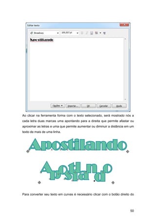 50
Ao clicar na ferramenta forma com o texto selecionado, será mostrado nós a
cada letra duas marcas uma apontando para a direita que permite afastar ou
aproximar as letras e uma que permite aumentar ou diminuir a distância em um
texto de mais de uma linha.
Para converter seu texto em curvas é necessário clicar com o botão direito do
 
