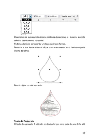 52
O comando ao lado permite definir a distância do caminho, o terceiro permite
definir o deslocamento horizontal.
Podemos também acrescentar um texto dentro de formas.
Desenhe a sua forma e depois clique com a ferramenta texto dentro na parte
interna da forma.
Depois digite, ou cole seu texto.
Texto de Parágrafo
O texto de parágrafo é utilizado em textos longos com mais de uma linha até
 