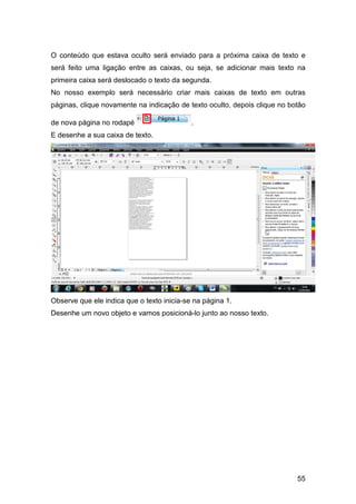 55
O conteúdo que estava oculto será enviado para a próxima caixa de texto e
será feito uma ligação entre as caixas, ou seja, se adicionar mais texto na
primeira caixa será deslocado o texto da segunda.
No nosso exemplo será necessário criar mais caixas de texto em outras
páginas, clique novamente na indicação de texto oculto, depois clique no botão
de nova página no rodapé .
E desenhe a sua caixa de texto.
Observe que ele indica que o texto inicia-se na página 1.
Desenhe um novo objeto e vamos posicioná-lo junto ao nosso texto.
 
