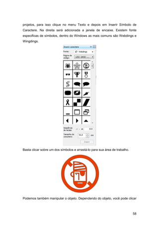 58
projetos, para isso clique no menu Texto e depois em Inserir Símbolo de
Caractere. Na direita será adicionada a janela de encaixe. Existem fonte
especificas de símbolos, dentro do Windows as mais comuns são Webdings e
Wingdings.
Basta clicar sobre um dos símbolos e arrastá-lo para sua área de trabalho.
Podemos também manipular o objeto. Dependendo do objeto, você pode clicar
 