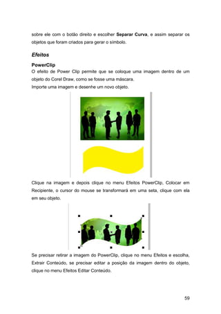 59
sobre ele com o botão direito e escolher Separar Curva, e assim separar os
objetos que foram criados para gerar o símbolo.
Efeitos
PowerClip
O efeito de Power Clip permite que se coloque uma imagem dentro de um
objeto do Corel Draw, como se fosse uma máscara.
Importe uma imagem e desenhe um novo objeto.
Clique na imagem e depois clique no menu Efeitos PowerClip, Colocar em
Recipiente, o cursor do mouse se transformará em uma seta, clique com ela
em seu objeto.
Se precisar retirar a imagem do PowerClip, clique no menu Efeitos e escolha,
Extrair Conteúdo, se precisar editar a posição da imagem dentro do objeto,
clique no menu Efeitos Editar Conteúdo.
 