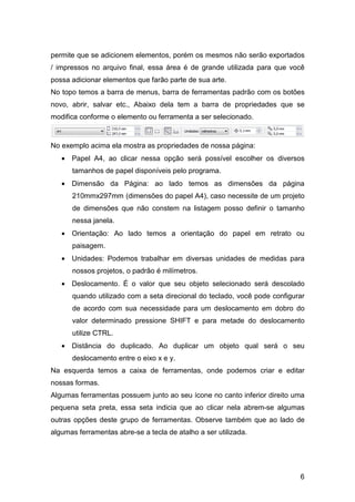 6
permite que se adicionem elementos, porém os mesmos não serão exportados
/ impressos no arquivo final, essa área é de grande utilizada para que você
possa adicionar elementos que farão parte de sua arte.
No topo temos a barra de menus, barra de ferramentas padrão com os botões
novo, abrir, salvar etc., Abaixo dela tem a barra de propriedades que se
modifica conforme o elemento ou ferramenta a ser selecionado.
No exemplo acima ela mostra as propriedades de nossa página:
• Papel A4, ao clicar nessa opção será possível escolher os diversos
tamanhos de papel disponíveis pelo programa.
• Dimensão da Página: ao lado temos as dimensões da página
210mmx297mm (dimensões do papel A4), caso necessite de um projeto
de dimensões que não constem na listagem posso definir o tamanho
nessa janela.
• Orientação: Ao lado temos a orientação do papel em retrato ou
paisagem.
• Unidades: Podemos trabalhar em diversas unidades de medidas para
nossos projetos, o padrão é milímetros.
• Deslocamento. É o valor que seu objeto selecionado será descolado
quando utilizado com a seta direcional do teclado, você pode configurar
de acordo com sua necessidade para um deslocamento em dobro do
valor determinado pressione SHIFT e para metade do deslocamento
utilize CTRL.
• Distância do duplicado. Ao duplicar um objeto qual será o seu
deslocamento entre o eixo x e y.
Na esquerda temos a caixa de ferramentas, onde podemos criar e editar
nossas formas.
Algumas ferramentas possuem junto ao seu ícone no canto inferior direito uma
pequena seta preta, essa seta indicia que ao clicar nela abrem-se algumas
outras opções deste grupo de ferramentas. Observe também que ao lado de
algumas ferramentas abre-se a tecla de atalho a ser utilizada.
 