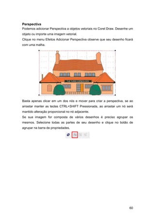 60
Perspectiva
Podemos adicionar Perspectiva a objetos vetoriais no Corel Draw. Desenhe um
objeto ou importe uma imagem vetorial.
Clique no menu Efeitos Adicionar Perspectiva observe que seu desenho ficará
com uma malha.
Basta apenas clicar em um dos nós e mover para criar a perspectiva, se ao
arrastar manter as teclas CTRL+SHIFT Pressionada, ao arrastar um nó será
mantido alteração proporcional no nó adjacente.
Se sua imagem for composta de vários desenhos é preciso agrupar os
mesmos. Selecione todas as partes de seu desenho e clique no botão de
agrupar na barra de propriedades.
 