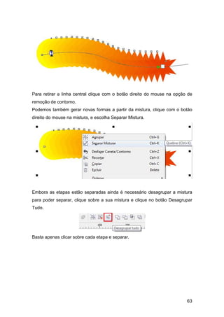 63
Para retirar a linha central clique com o botão direito do mouse na opção de
remoção de contorno.
Podemos também gerar novas formas a partir da mistura, clique com o botão
direito do mouse na mistura, e escolha Separar Mistura.
Embora as etapas estão separadas ainda é necessário desagrupar a mistura
para poder separar, clique sobre a sua mistura e clique no botão Desagrupar
Tudo.
Basta apenas clicar sobre cada etapa e separar.
 