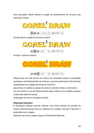 65
será necessário utilizar também a opção de deslocamento de contorno que
esta mais a frente.
Ao lado temos a opção de Contorno Interno
Ao lado o contorno externo.
Observe que nas três formas de contorno foi necessário ajustar a quantidade
de etapas e de Deslocamento de Contorno, que são justamente as ferramentas
subseqüentes em relação às formas de Contorno.
Após temos os botões de aplicar as cores em sentido horário e anti-horário.
Cor de Contorno e cor de Preenchimento (para mudar a cor do objeto é preciso
mudar pela paleta de cores).
Aceleração de cores e remoção do efeito.
Distorção Interativa
A ferramenta Distocer permite distorcer uma forma através do controle do
mouse. Esta ferramenta deve ser utilizada com cuidado, pois ela é “sensível” e
pode deformar a imagem.
Desenhe sua forma e depois clique na Ferramenta Distorcer.
 