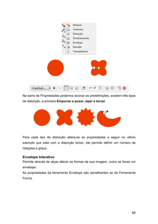 66
Na barra de Propriedades podemos acionar as predefinições, existem três tipos
de distorção, a primeira Empurrar e puxar, zíper e torcer.
Para cada tipo de distorção altera-se as propriedades a seguir no ultimo
exemplo que está com a distorção torcer, ele permite definir um número de
rotações e graus.
Envelope Interativo
Permite através de alças alterar as formas de sua imagem, como se fosse um
envelope.
As propriedades da ferramenta Envelope são semelhantes as da Ferramenta
Forma.
 