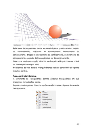 70
Pela barra de propriedades temos as predefinições e posicionamento, ângulo
do sombreamento, opacidade do sombreamento, enevoamento do
sombreamento, direção do enevoamento do sombreamento, desbotamento do
sombreamento, operação de transparência e cor do sombreamento.
Você pode manipular a opção inicial da sombra pelo retângulo branco e o final
da sombra pelo retângulo preto.
No exemplo da bola deixei o retângulo branco na base para definir ali o ponto
inicial da sombra.
Transparência Interativa
A ferramenta de Transparência permite adicionar transparência em sua
imagem de forma total ou parcial.
Importe uma imagem ou desenhe sua forma selecione-a e clique na ferramenta
Transparência.
 