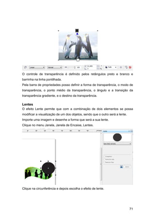 71
O controle de transparência é definido pelos retângulos preto e branco e
barrinha na linha pontilhada.
Pela barra de propriedades posso definir a forma de transparência, o modo de
transparência, o ponto médio da transparência, o ângulo e a transição da
transparência gradiente, e o destino da transparência.
Lentes
O efeito Lente permite que com a combinação de dois elementos se possa
modificar a visualização de um dos objetos, sendo que o outro será a lente.
Importe uma imagem e desenhe a forma que será a sua lente.
Clique no menu Janela, Janela de Encaixe, Lentes.
Clique na circunferência e depois escolha o efeito de lente.
 