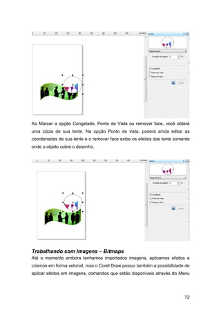 72
Ao Marcar a opção Congelado, Ponto de Vista ou remover face, você obterá
uma cópia de sua lente. Na opção Ponto de vista, poderá ainda editar as
coordenadas de sua lente e o remover face exibe os efeitos das lente somente
onde o objeto cobre o desenho.
Trabalhando com Imagens – Bitmaps
Até o momento embora tenhamos importados imagens, aplicamos efeitos e
criamos em forma vetorial, mas o Corel Draw possui também a possibilidade de
aplicar efeitos em imagens, comandos que estão disponíveis através do Menu
 