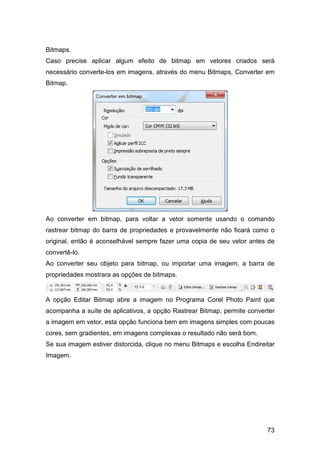 73
Bitmaps.
Caso precise aplicar algum efeito de bitmap em vetores criados será
necessário converte-los em imagens, através do menu Bitmaps, Converter em
Bitmap.
Ao converter em bitmap, para voltar a vetor somente usando o comando
rastrear bitmap do barra de propriedades e provavelmente não ficará como o
original, então é aconselhável sempre fazer uma copia de seu vetor antes de
convertê-lo.
Ao converter seu objeto para bitmap, ou importar uma imagem, a barra de
propriedades mostrara as opções de bitmaps.
A opção Editar Bitmap abre a imagem no Programa Corel Photo Paint que
acompanha a suíte de aplicativos, a opção Rastrear Bitmap, permite converter
a imagem em vetor, esta opção funciona bem em imagens simples com poucas
cores, sem gradientes, em imagens complexas o resultado não será bom.
Se sua imagem estiver distorcida, clique no menu Bitmaps e escolha Endireitar
Imagem.
 
