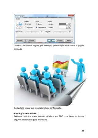 75
O efeito 3D Enrolar Página, por exemplo, permite que você simule a página
enrolada.
Cada efeito possui sua própria janela de configuração.
Enviar para um bureau
Podemos também enviar nossos trabalhos em PDF com fontes e demais
arquivos necessários para impressão.
 