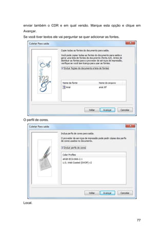 77
enviar também o CDR e em qual versão. Marque esta opção e clique em
Avançar.
Se você tiver textos ele vai perguntar se quer adicionar as fontes.
O perfil de cores.
Local.
 