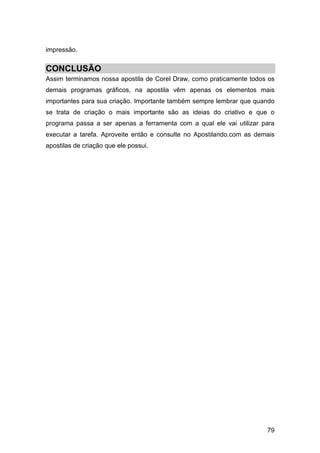 79
impressão.
CONCLUSÃO
Assim terminamos nossa apostila de Corel Draw, como praticamente todos os
demais programas gráficos, na apostila vêm apenas os elementos mais
importantes para sua criação. Importante também sempre lembrar que quando
se trata de criação o mais importante são as ideias do criativo e que o
programa passa a ser apenas a ferramenta com a qual ele vai utilizar para
executar a tarefa. Aproveite então e consulte no Apostilando.com as demais
apostilas de criação que ele possui.
 