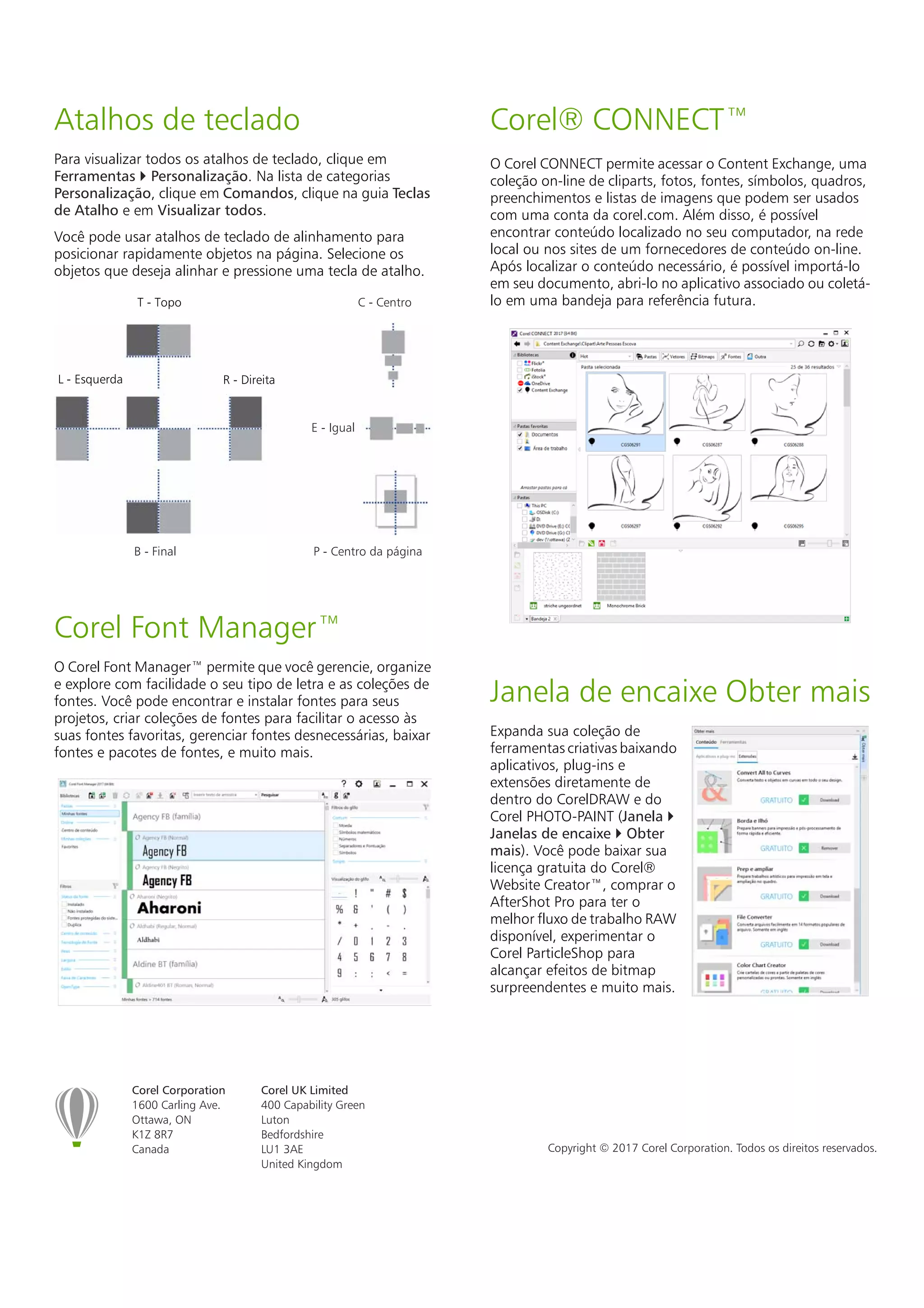 Corel Corporation
1600 Carling Ave.
Ottawa, ON
K1Z 8R7
Canada
Corel UK Limited
400 Capability Green
Luton
Bedfordshire
LU1 3AE
United Kingdom
Copyright © 2017 Corel Corporation. Todos os direitos reservados.
Atalhos de teclado
Para visualizar todos os atalhos de teclado, clique em
Ferramentas  Personalização. Na lista de categorias
Personalização, clique em Comandos, clique na guia Teclas
de Atalho e em Visualizar todos.
Você pode usar atalhos de teclado de alinhamento para
posicionar rapidamente objetos na página. Selecione os
objetos que deseja alinhar e pressione uma tecla de atalho.
Corel Font Manager™
O Corel Font Manager™ permite que você gerencie, organize
e explore com facilidade o seu tipo de letra e as coleções de
fontes. Você pode encontrar e instalar fontes para seus
projetos, criar coleções de fontes para facilitar o acesso às
suas fontes favoritas, gerenciar fontes desnecessárias, baixar
fontes e pacotes de fontes, e muito mais.
Corel® CONNECT™
O Corel CONNECT permite acessar o Content Exchange, uma
coleção on-line de cliparts, fotos, fontes, símbolos, quadros,
preenchimentos e listas de imagens que podem ser usados
com uma conta da corel.com. Além disso, é possível
encontrar conteúdo localizado no seu computador, na rede
local ou nos sites de um fornecedores de conteúdo on-line.
Após localizar o conteúdo necessário, é possível importá-lo
em seu documento, abri-lo no aplicativo associado ou coletá-
lo em uma bandeja para referência futura.
Janela de encaixe Obter mais
Expanda sua coleção de
ferramentas criativas baixando
aplicativos, plug-ins e
extensões diretamente de
dentro do CorelDRAW e do
Corel PHOTO-PAINT (Janela 
Janelas de encaixe  Obter
mais). Você pode baixar sua
licença gratuita do Corel®
Website Creator™, comprar o
AfterShot Pro para ter o
melhor fluxo de trabalho RAW
disponível, experimentar o
Corel ParticleShop para
alcançar efeitos de bitmap
surpreendentes e muito mais.
B - Final
E - Igual
T - Topo
R - DireitaL - Esquerda
C - Centro
P - Centro da página
 