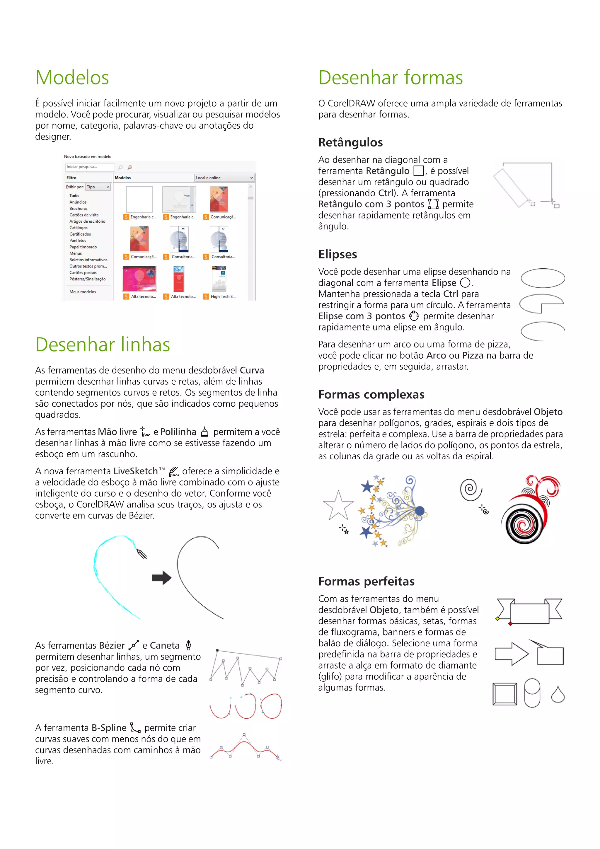 Modelos
É possível iniciar facilmente um novo projeto a partir de um
modelo. Você pode procurar, visualizar ou pesquisar modelos
por nome, categoria, palavras-chave ou anotações do
designer.
Desenhar linhas
As ferramentas de desenho do menu desdobrável Curva
permitem desenhar linhas curvas e retas, além de linhas
contendo segmentos curvos e retos. Os segmentos de linha
são conectados por nós, que são indicados como pequenos
quadrados.
As ferramentas Mão livre e Polilinha permitem a você
desenhar linhas à mão livre como se estivesse fazendo um
esboço em um rascunho.
A nova ferramenta LiveSketch™ oferece a simplicidade e
a velocidade do esboço à mão livre combinado com o ajuste
inteligente do curso e o desenho do vetor. Conforme você
esboça, o CorelDRAW analisa seus traços, os ajusta e os
converte em curvas de Bézier.
As ferramentas Bézier e Caneta
permitem desenhar linhas, um segmento
por vez, posicionando cada nó com
precisão e controlando a forma de cada
segmento curvo.
A ferramenta B-Spline permite criar
curvas suaves com menos nós do que em
curvas desenhadas com caminhos à mão
livre.
Desenhar formas
O CorelDRAW oferece uma ampla variedade de ferramentas
para desenhar formas.
Retângulos
Ao desenhar na diagonal com a
ferramenta Retângulo , é possível
desenhar um retângulo ou quadrado
(pressionando Ctrl). A ferramenta
Retângulo com 3 pontos permite
desenhar rapidamente retângulos em
ângulo.
Elipses
Você pode desenhar uma elipse desenhando na
diagonal com a ferramenta Elipse .
Mantenha pressionada a tecla Ctrl para
restringir a forma para um círculo. A ferramenta
Elipse com 3 pontos permite desenhar
rapidamente uma elipse em ângulo.
Para desenhar um arco ou uma forma de pizza,
você pode clicar no botão Arco ou Pizza na barra de
propriedades e, em seguida, arrastar.
Formas complexas
Você pode usar as ferramentas do menu desdobrável Objeto
para desenhar polígonos, grades, espirais e dois tipos de
estrela: perfeita e complexa. Use a barra de propriedades para
alterar o número de lados do polígono, os pontos da estrela,
as colunas da grade ou as voltas da espiral.
Formas perfeitas
Com as ferramentas do menu
desdobrável Objeto, também é possível
desenhar formas básicas, setas, formas
de fluxograma, banners e formas de
balão de diálogo. Selecione uma forma
predefinida na barra de propriedades e
arraste a alça em formato de diamante
(glifo) para modificar a aparência de
algumas formas.
 