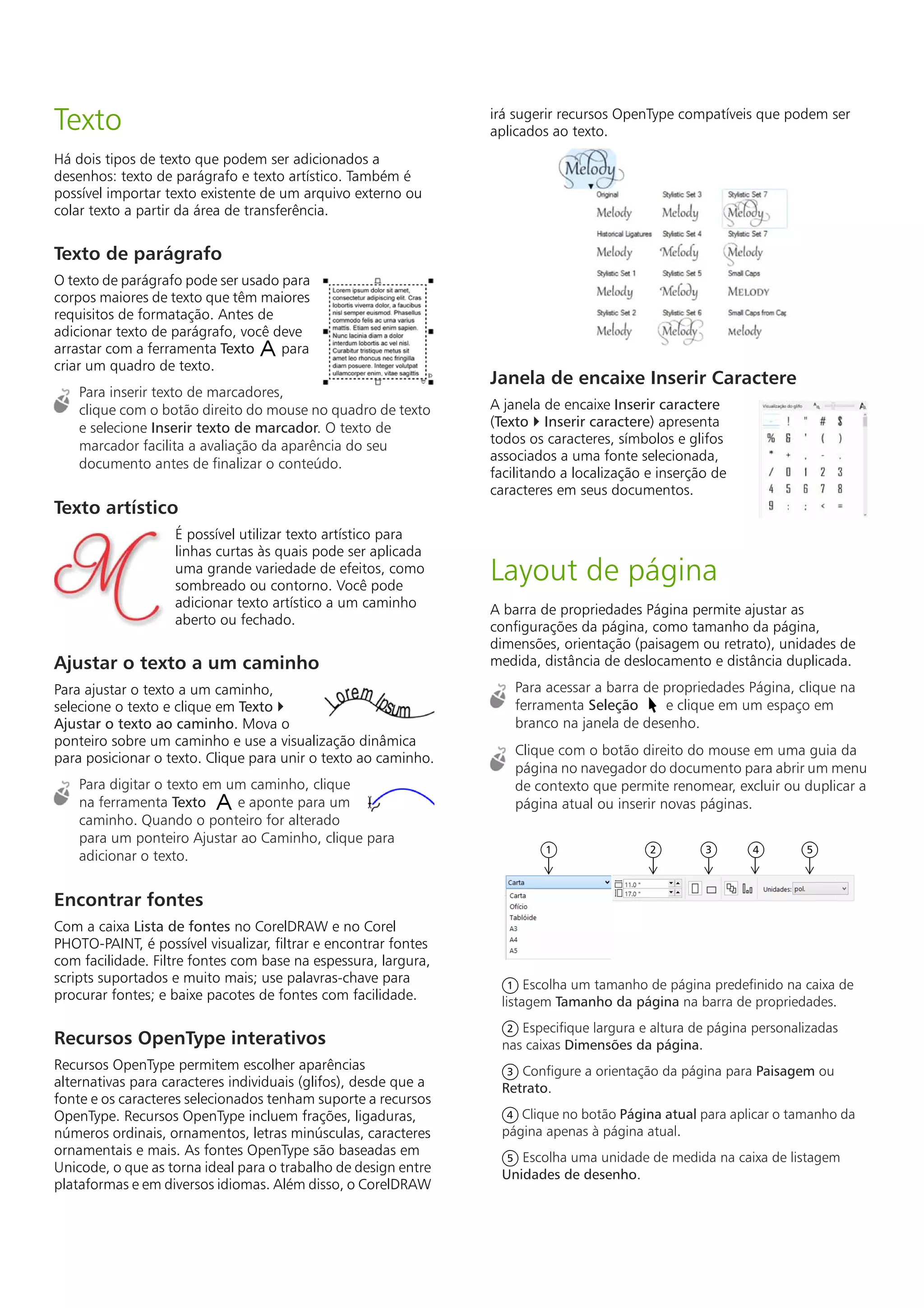 Texto
Há dois tipos de texto que podem ser adicionados a
desenhos: texto de parágrafo e texto artístico. Também é
possível importar texto existente de um arquivo externo ou
colar texto a partir da área de transferência.
Texto de parágrafo
O texto de parágrafo pode ser usado para
corpos maiores de texto que têm maiores
requisitos de formatação. Antes de
adicionar texto de parágrafo, você deve
arrastar com a ferramenta Texto para
criar um quadro de texto.
Para inserir texto de marcadores,
clique com o botão direito do mouse no quadro de texto
e selecione Inserir texto de marcador. O texto de
marcador facilita a avaliação da aparência do seu
documento antes de finalizar o conteúdo.
Texto artístico
É possível utilizar texto artístico para
linhas curtas às quais pode ser aplicada
uma grande variedade de efeitos, como
sombreado ou contorno. Você pode
adicionar texto artístico a um caminho
aberto ou fechado.
Ajustar o texto a um caminho
Para ajustar o texto a um caminho,
selecione o texto e clique em Texto 
Ajustar o texto ao caminho. Mova o
ponteiro sobre um caminho e use a visualização dinâmica
para posicionar o texto. Clique para unir o texto ao caminho.
Para digitar o texto em um caminho, clique
na ferramenta Texto e aponte para um
caminho. Quando o ponteiro for alterado
para um ponteiro Ajustar ao Caminho, clique para
adicionar o texto.
Encontrar fontes
Com a caixa Lista de fontes no CorelDRAW e no Corel
PHOTO-PAINT, é possível visualizar, filtrar e encontrar fontes
com facilidade. Filtre fontes com base na espessura, largura,
scripts suportados e muito mais; use palavras-chave para
procurar fontes; e baixe pacotes de fontes com facilidade.
Recursos OpenType interativos
Recursos OpenType permitem escolher aparências
alternativas para caracteres individuais (glifos), desde que a
fonte e os caracteres selecionados tenham suporte a recursos
OpenType. Recursos OpenType incluem frações, ligaduras,
números ordinais, ornamentos, letras minúsculas, caracteres
ornamentais e mais. As fontes OpenType são baseadas em
Unicode, o que as torna ideal para o trabalho de design entre
plataformas e em diversos idiomas. Além disso, o CorelDRAW
irá sugerir recursos OpenType compatíveis que podem ser
aplicados ao texto.
Janela de encaixe Inserir Caractere
A janela de encaixe Inserir caractere
(Texto  Inserir caractere) apresenta
todos os caracteres, símbolos e glifos
associados a uma fonte selecionada,
facilitando a localização e inserção de
caracteres em seus documentos.
Layout de página
A barra de propriedades Página permite ajustar as
configurações da página, como tamanho da página,
dimensões, orientação (paisagem ou retrato), unidades de
medida, distância de deslocamento e distância duplicada.
Para acessar a barra de propriedades Página, clique na
ferramenta Seleção e clique em um espaço em
branco na janela de desenho.
Clique com o botão direito do mouse em uma guia da
página no navegador do documento para abrir um menu
de contexto que permite renomear, excluir ou duplicar a
página atual ou inserir novas páginas.
Escolha um tamanho de página predefinido na caixa de
listagem Tamanho da página na barra de propriedades.
Especifique largura e altura de página personalizadas
nas caixas Dimensões da página.
Configure a orientação da página para Paisagem ou
Retrato.
Clique no botão Página atual para aplicar o tamanho da
página apenas à página atual.
Escolha uma unidade de medida na caixa de listagem
Unidades de desenho.
1 2 3 4 5
1
2
3
4
5
 