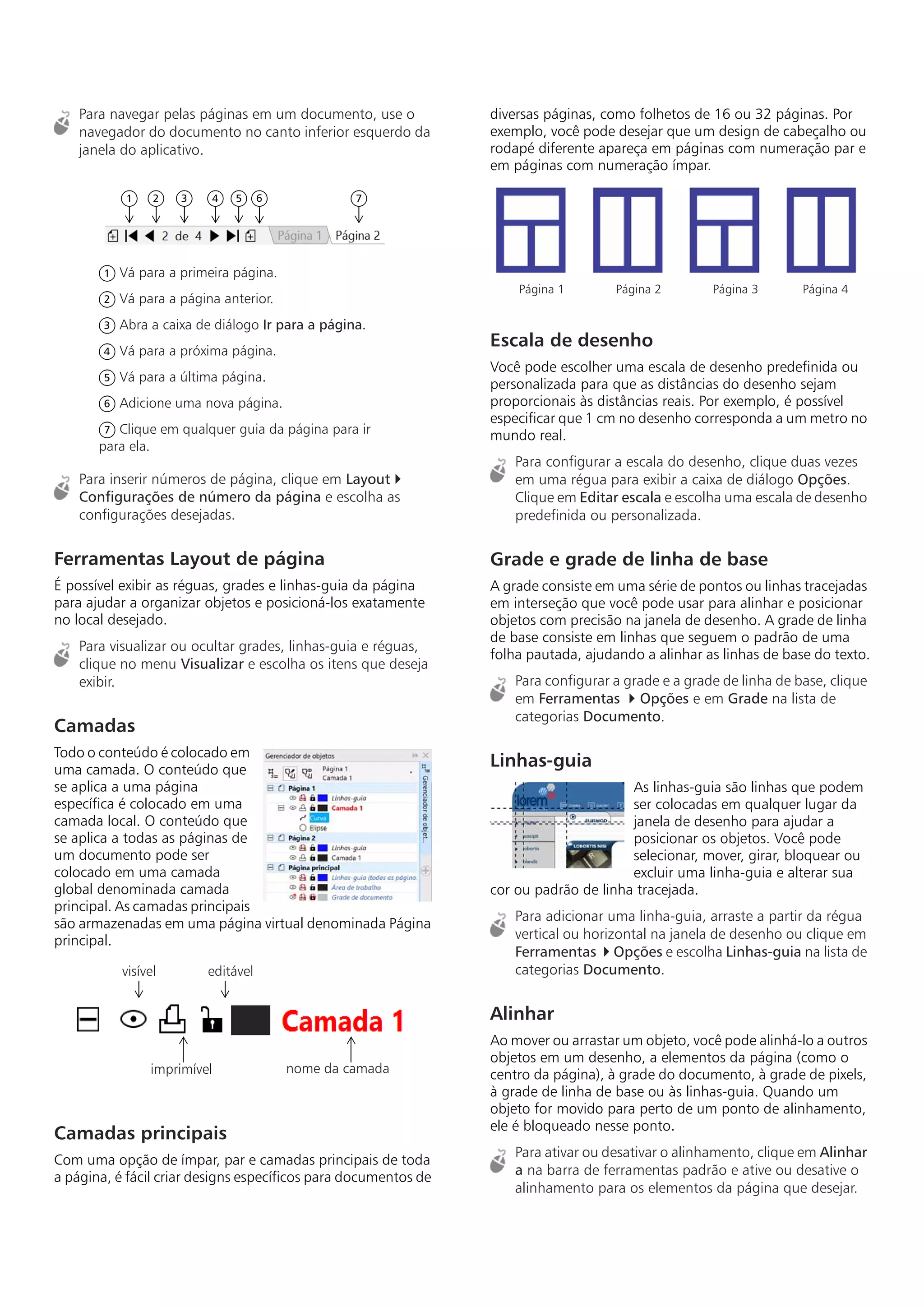 Para navegar pelas páginas em um documento, use o
navegador do documento no canto inferior esquerdo da
janela do aplicativo.
Para inserir números de página, clique em Layout 
Configurações de número da página e escolha as
configurações desejadas.
Ferramentas Layout de página
É possível exibir as réguas, grades e linhas-guia da página
para ajudar a organizar objetos e posicioná-los exatamente
no local desejado.
Para visualizar ou ocultar grades, linhas-guia e réguas,
clique no menu Visualizar e escolha os itens que deseja
exibir.
Camadas
Todo o conteúdo é colocado em
uma camada. O conteúdo que
se aplica a uma página
específica é colocado em uma
camada local. O conteúdo que
se aplica a todas as páginas de
um documento pode ser
colocado em uma camada
global denominada camada
principal. As camadas principais
são armazenadas em uma página virtual denominada Página
principal.
Camadas principais
Com uma opção de ímpar, par e camadas principais de toda
a página, é fácil criar designs específicos para documentos de
diversas páginas, como folhetos de 16 ou 32 páginas. Por
exemplo, você pode desejar que um design de cabeçalho ou
rodapé diferente apareça em páginas com numeração par e
em páginas com numeração ímpar.
Escala de desenho
Você pode escolher uma escala de desenho predefinida ou
personalizada para que as distâncias do desenho sejam
proporcionais às distâncias reais. Por exemplo, é possível
especificar que 1 cm no desenho corresponda a um metro no
mundo real.
Para configurar a escala do desenho, clique duas vezes
em uma régua para exibir a caixa de diálogo Opções.
Clique em Editar escala e escolha uma escala de desenho
predefinida ou personalizada.
Grade e grade de linha de base
A grade consiste em uma série de pontos ou linhas tracejadas
em interseção que você pode usar para alinhar e posicionar
objetos com precisão na janela de desenho. A grade de linha
de base consiste em linhas que seguem o padrão de uma
folha pautada, ajudando a alinhar as linhas de base do texto.
Para configurar a grade e a grade de linha de base, clique
em Ferramentas  Opções e em Grade na lista de
categorias Documento.
Linhas-guia
As linhas-guia são linhas que podem
ser colocadas em qualquer lugar da
janela de desenho para ajudar a
posicionar os objetos. Você pode
selecionar, mover, girar, bloquear ou
excluir uma linha-guia e alterar sua
cor ou padrão de linha tracejada.
Para adicionar uma linha-guia, arraste a partir da régua
vertical ou horizontal na janela de desenho ou clique em
Ferramentas  Opções e escolha Linhas-guia na lista de
categorias Documento.
Alinhar
Ao mover ou arrastar um objeto, você pode alinhá-lo a outros
objetos em um desenho, a elementos da página (como o
centro da página), à grade do documento, à grade de pixels,
à grade de linha de base ou às linhas-guia. Quando um
objeto for movido para perto de um ponto de alinhamento,
ele é bloqueado nesse ponto.
Para ativar ou desativar o alinhamento, clique em Alinhar
a na barra de ferramentas padrão e ative ou desative o
alinhamento para os elementos da página que desejar.
Vá para a primeira página.
Vá para a página anterior.
Abra a caixa de diálogo Ir para a página.
Vá para a próxima página.
Vá para a última página.
Adicione uma nova página.
Clique em qualquer guia da página para ir
para ela.
1 2 3 4 5 6 7
1
2
3
4
5
6
7
visível
imprimível
editável
nome da camada
Página 1 Página 2 Página 3 Página 4
 
