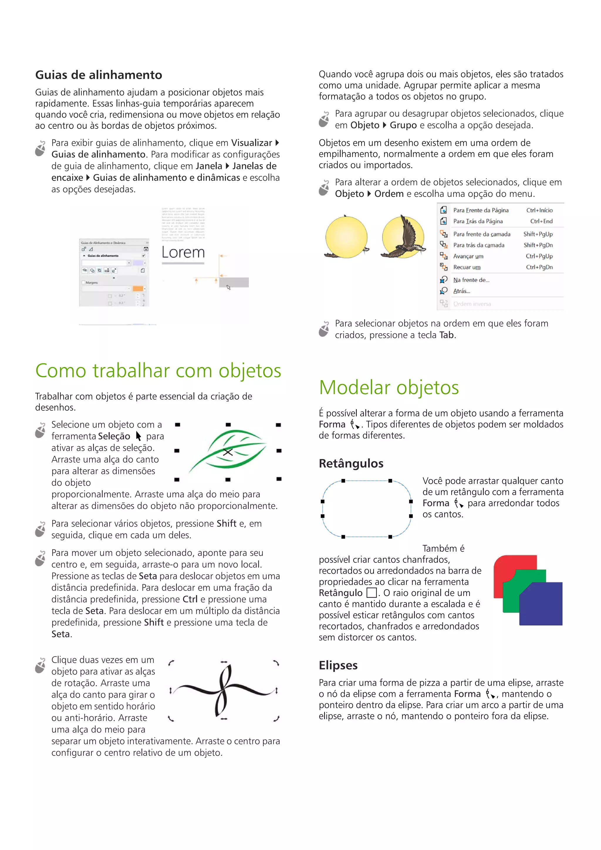 Guias de alinhamento
Guias de alinhamento ajudam a posicionar objetos mais
rapidamente. Essas linhas-guia temporárias aparecem
quando você cria, redimensiona ou move objetos em relação
ao centro ou às bordas de objetos próximos.
Para exibir guias de alinhamento, clique em Visualizar 
Guias de alinhamento. Para modificar as configurações
de guia de alinhamento, clique em Janela  Janelas de
encaixe  Guias de alinhamento e dinâmicas e escolha
as opções desejadas.
Como trabalhar com objetos
Trabalhar com objetos é parte essencial da criação de
desenhos.
Selecione um objeto com a
ferramenta Seleção para
ativar as alças de seleção.
Arraste uma alça do canto
para alterar as dimensões
do objeto
proporcionalmente. Arraste uma alça do meio para
alterar as dimensões do objeto não proporcionalmente.
Para selecionar vários objetos, pressione Shift e, em
seguida, clique em cada um deles.
Para mover um objeto selecionado, aponte para seu
centro e, em seguida, arraste-o para um novo local.
Pressione as teclas de Seta para deslocar objetos em uma
distância predefinida. Para deslocar em uma fração da
distância predefinida, pressione Ctrl e pressione uma
tecla de Seta. Para deslocar em um múltiplo da distância
predefinida, pressione Shift e pressione uma tecla de
Seta.
Clique duas vezes em um
objeto para ativar as alças
de rotação. Arraste uma
alça do canto para girar o
objeto em sentido horário
ou anti-horário. Arraste
uma alça do meio para
separar um objeto interativamente. Arraste o centro para
configurar o centro relativo de um objeto.
Quando você agrupa dois ou mais objetos, eles são tratados
como uma unidade. Agrupar permite aplicar a mesma
formatação a todos os objetos no grupo.
Para agrupar ou desagrupar objetos selecionados, clique
em Objeto  Grupo e escolha a opção desejada.
Objetos em um desenho existem em uma ordem de
empilhamento, normalmente a ordem em que eles foram
criados ou importados.
Para alterar a ordem de objetos selecionados, clique em
Objeto  Ordem e escolha uma opção do menu.
Para selecionar objetos na ordem em que eles foram
criados, pressione a tecla Tab.
Modelar objetos
É possível alterar a forma de um objeto usando a ferramenta
Forma . Tipos diferentes de objetos podem ser moldados
de formas diferentes.
Retângulos
Você pode arrastar qualquer canto
de um retângulo com a ferramenta
Forma para arredondar todos
os cantos.
Também é
possível criar cantos chanfrados,
recortados ou arredondados na barra de
propriedades ao clicar na ferramenta
Retângulo . O raio original de um
canto é mantido durante a escalada e é
possível esticar retângulos com cantos
recortados, chanfrados e arredondados
sem distorcer os cantos.
Elipses
Para criar uma forma de pizza a partir de uma elipse, arraste
o nó da elipse com a ferramenta Forma , mantendo o
ponteiro dentro da elipse. Para criar um arco a partir de uma
elipse, arraste o nó, mantendo o ponteiro fora da elipse.
 