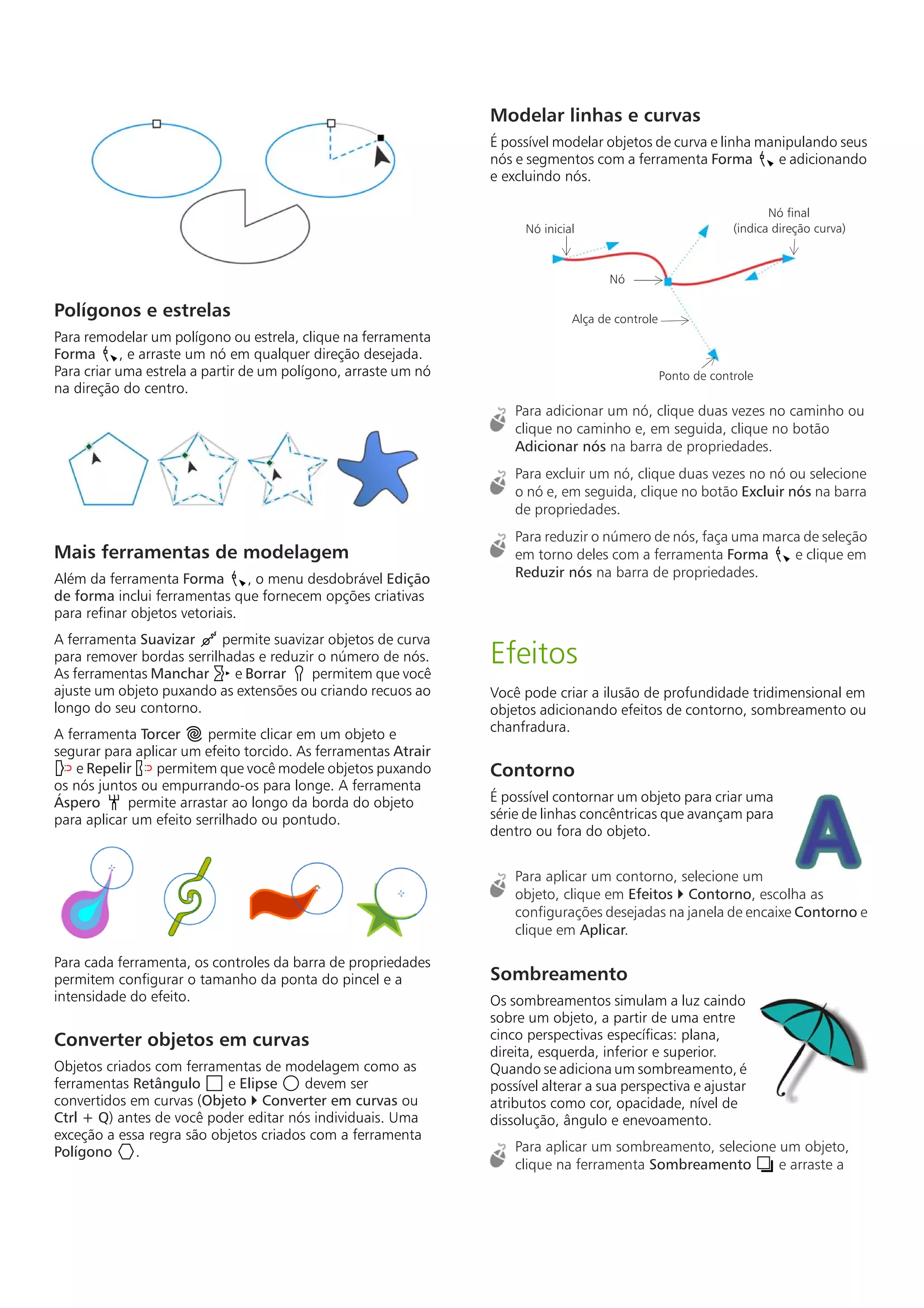 Polígonos e estrelas
Para remodelar um polígono ou estrela, clique na ferramenta
Forma , e arraste um nó em qualquer direção desejada.
Para criar uma estrela a partir de um polígono, arraste um nó
na direção do centro.
Mais ferramentas de modelagem
Além da ferramenta Forma , o menu desdobrável Edição
de forma inclui ferramentas que fornecem opções criativas
para refinar objetos vetoriais.
A ferramenta Suavizar permite suavizar objetos de curva
para remover bordas serrilhadas e reduzir o número de nós.
As ferramentas Manchar e Borrar permitem que você
ajuste um objeto puxando as extensões ou criando recuos ao
longo do seu contorno.
A ferramenta Torcer permite clicar em um objeto e
segurar para aplicar um efeito torcido. As ferramentas Atrair
e Repelir permitem que você modele objetos puxando
os nós juntos ou empurrando-os para longe. A ferramenta
Áspero permite arrastar ao longo da borda do objeto
para aplicar um efeito serrilhado ou pontudo.
Para cada ferramenta, os controles da barra de propriedades
permitem configurar o tamanho da ponta do pincel e a
intensidade do efeito.
Converter objetos em curvas
Objetos criados com ferramentas de modelagem como as
ferramentas Retângulo e Elipse devem ser
convertidos em curvas (Objeto  Converter em curvas ou
Ctrl + Q) antes de você poder editar nós individuais. Uma
exceção a essa regra são objetos criados com a ferramenta
Polígono .
Modelar linhas e curvas
É possível modelar objetos de curva e linha manipulando seus
nós e segmentos com a ferramenta Forma e adicionando
e excluindo nós.
Para adicionar um nó, clique duas vezes no caminho ou
clique no caminho e, em seguida, clique no botão
Adicionar nós na barra de propriedades.
Para excluir um nó, clique duas vezes no nó ou selecione
o nó e, em seguida, clique no botão Excluir nós na barra
de propriedades.
Para reduzir o número de nós, faça uma marca de seleção
em torno deles com a ferramenta Forma e clique em
Reduzir nós na barra de propriedades.
Efeitos
Você pode criar a ilusão de profundidade tridimensional em
objetos adicionando efeitos de contorno, sombreamento ou
chanfradura.
Contorno
É possível contornar um objeto para criar uma
série de linhas concêntricas que avançam para
dentro ou fora do objeto.
Para aplicar um contorno, selecione um
objeto, clique em Efeitos  Contorno, escolha as
configurações desejadas na janela de encaixe Contorno e
clique em Aplicar.
Sombreamento
Os sombreamentos simulam a luz caindo
sobre um objeto, a partir de uma entre
cinco perspectivas específicas: plana,
direita, esquerda, inferior e superior.
Quando se adiciona um sombreamento, é
possível alterar a sua perspectiva e ajustar
atributos como cor, opacidade, nível de
dissolução, ângulo e enevoamento.
Para aplicar um sombreamento, selecione um objeto,
clique na ferramenta Sombreamento e arraste a
Nó inicial
Nó final
(indica direção curva)
Nó
Alça de controle
Ponto de controle
 