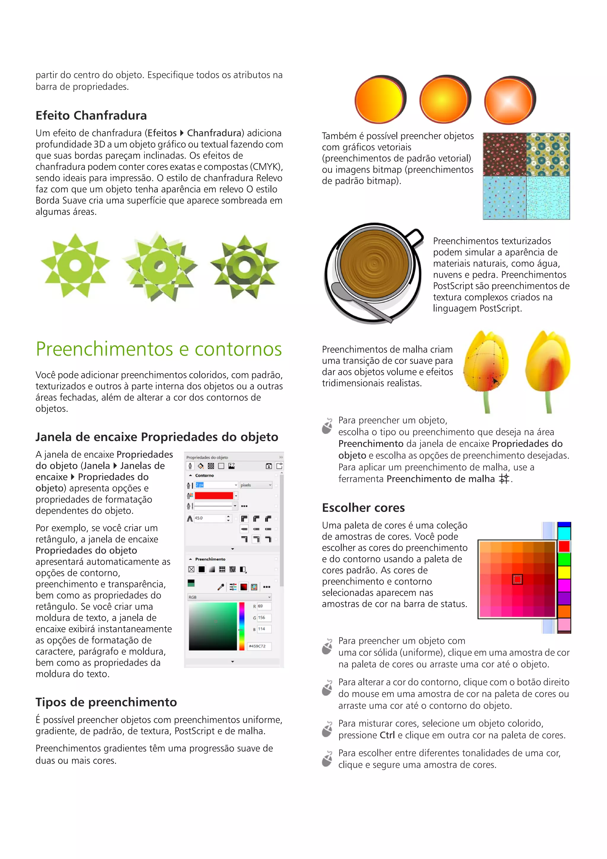 partir do centro do objeto. Especifique todos os atributos na
barra de propriedades.
Efeito Chanfradura
Um efeito de chanfradura (Efeitos  Chanfradura) adiciona
profundidade 3D a um objeto gráfico ou textual fazendo com
que suas bordas pareçam inclinadas. Os efeitos de
chanfradura podem conter cores exatas e compostas (CMYK),
sendo ideais para impressão. O estilo de chanfradura Relevo
faz com que um objeto tenha aparência em relevo O estilo
Borda Suave cria uma superfície que aparece sombreada em
algumas áreas.
Preenchimentos e contornos
Você pode adicionar preenchimentos coloridos, com padrão,
texturizados e outros à parte interna dos objetos ou a outras
áreas fechadas, além de alterar a cor dos contornos de
objetos.
Janela de encaixe Propriedades do objeto
A janela de encaixe Propriedades
do objeto (Janela  Janelas de
encaixe  Propriedades do
objeto) apresenta opções e
propriedades de formatação
dependentes do objeto.
Por exemplo, se você criar um
retângulo, a janela de encaixe
Propriedades do objeto
apresentará automaticamente as
opções de contorno,
preenchimento e transparência,
bem como as propriedades do
retângulo. Se você criar uma
moldura de texto, a janela de
encaixe exibirá instantaneamente
as opções de formatação de
caractere, parágrafo e moldura,
bem como as propriedades da
moldura do texto.
Tipos de preenchimento
É possível preencher objetos com preenchimentos uniforme,
gradiente, de padrão, de textura, PostScript e de malha.
Preenchimentos gradientes têm uma progressão suave de
duas ou mais cores.
Também é possível preencher objetos
com gráficos vetoriais
(preenchimentos de padrão vetorial)
ou imagens bitmap (preenchimentos
de padrão bitmap).
Preenchimentos texturizados
podem simular a aparência de
materiais naturais, como água,
nuvens e pedra. Preenchimentos
PostScript são preenchimentos de
textura complexos criados na
linguagem PostScript.
Preenchimentos de malha criam
uma transição de cor suave para
dar aos objetos volume e efeitos
tridimensionais realistas.
Para preencher um objeto,
escolha o tipo ou preenchimento que deseja na área
Preenchimento da janela de encaixe Propriedades do
objeto e escolha as opções de preenchimento desejadas.
Para aplicar um preenchimento de malha, use a
ferramenta Preenchimento de malha .
Escolher cores
Uma paleta de cores é uma coleção
de amostras de cores. Você pode
escolher as cores do preenchimento
e do contorno usando a paleta de
cores padrão. As cores de
preenchimento e contorno
selecionadas aparecem nas
amostras de cor na barra de status.
Para preencher um objeto com
uma cor sólida (uniforme), clique em uma amostra de cor
na paleta de cores ou arraste uma cor até o objeto.
Para alterar a cor do contorno, clique com o botão direito
do mouse em uma amostra de cor na paleta de cores ou
arraste uma cor até o contorno do objeto.
Para misturar cores, selecione um objeto colorido,
pressione Ctrl e clique em outra cor na paleta de cores.
Para escolher entre diferentes tonalidades de uma cor,
clique e segure uma amostra de cores.
 