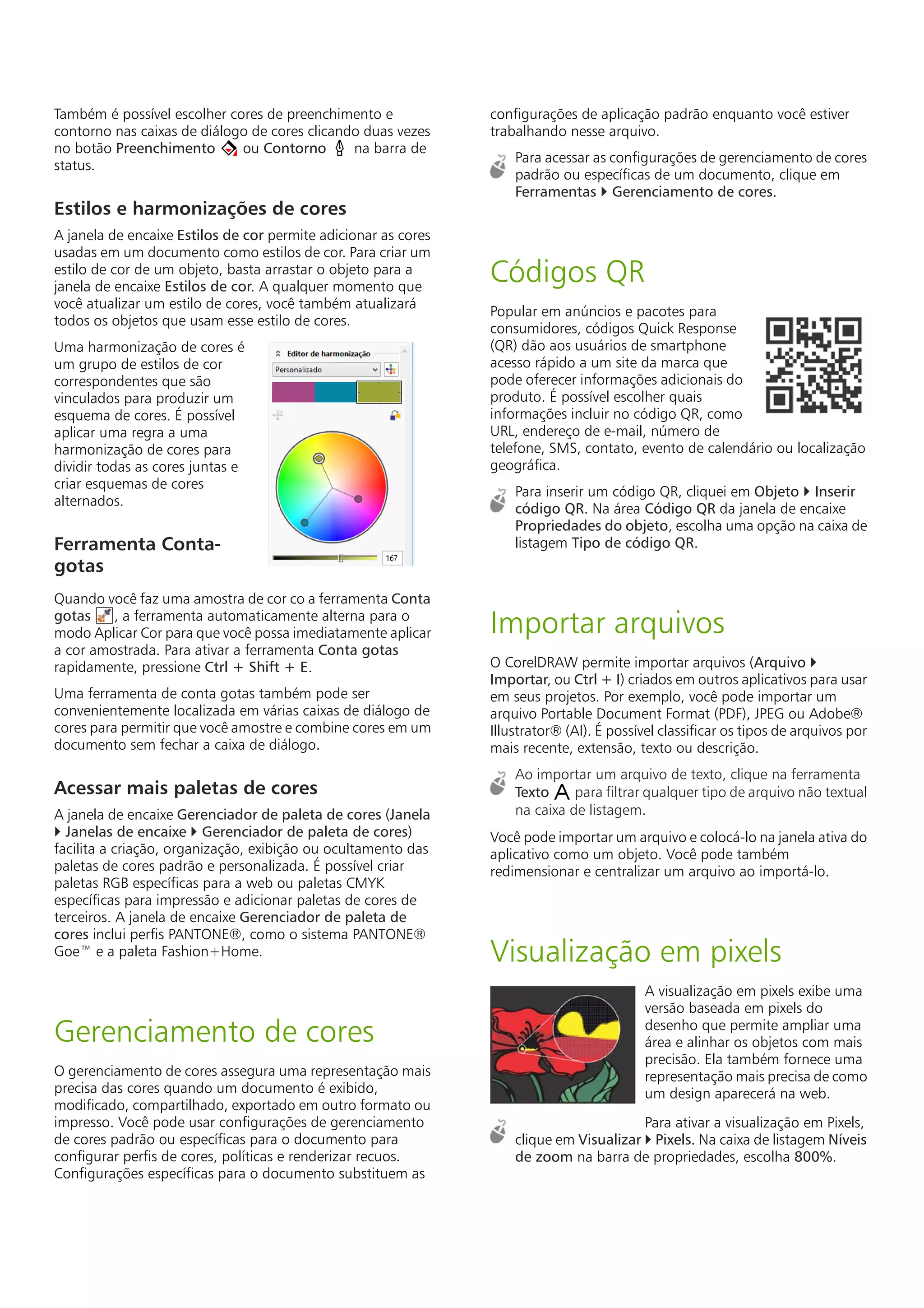 Também é possível escolher cores de preenchimento e
contorno nas caixas de diálogo de cores clicando duas vezes
no botão Preenchimento ou Contorno na barra de
status.
Estilos e harmonizações de cores
A janela de encaixe Estilos de cor permite adicionar as cores
usadas em um documento como estilos de cor. Para criar um
estilo de cor de um objeto, basta arrastar o objeto para a
janela de encaixe Estilos de cor. A qualquer momento que
você atualizar um estilo de cores, você também atualizará
todos os objetos que usam esse estilo de cores.
Uma harmonização de cores é
um grupo de estilos de cor
correspondentes que são
vinculados para produzir um
esquema de cores. É possível
aplicar uma regra a uma
harmonização de cores para
dividir todas as cores juntas e
criar esquemas de cores
alternados.
Ferramenta Conta-
gotas
Quando você faz uma amostra de cor co a ferramenta Conta
gotas , a ferramenta automaticamente alterna para o
modo Aplicar Cor para que você possa imediatamente aplicar
a cor amostrada. Para ativar a ferramenta Conta gotas
rapidamente, pressione Ctrl + Shift + E.
Uma ferramenta de conta gotas também pode ser
convenientemente localizada em várias caixas de diálogo de
cores para permitir que você amostre e combine cores em um
documento sem fechar a caixa de diálogo.
Acessar mais paletas de cores
A janela de encaixe Gerenciador de paleta de cores (Janela
 Janelas de encaixe  Gerenciador de paleta de cores)
facilita a criação, organização, exibição ou ocultamento das
paletas de cores padrão e personalizada. É possível criar
paletas RGB específicas para a web ou paletas CMYK
específicas para impressão e adicionar paletas de cores de
terceiros. A janela de encaixe Gerenciador de paleta de
cores inclui perfis PANTONE®, como o sistema PANTONE®
Goe™ e a paleta Fashion+Home.
Gerenciamento de cores
O gerenciamento de cores assegura uma representação mais
precisa das cores quando um documento é exibido,
modificado, compartilhado, exportado em outro formato ou
impresso. Você pode usar configurações de gerenciamento
de cores padrão ou específicas para o documento para
configurar perfis de cores, políticas e renderizar recuos.
Configurações específicas para o documento substituem as
configurações de aplicação padrão enquanto você estiver
trabalhando nesse arquivo.
Para acessar as configurações de gerenciamento de cores
padrão ou específicas de um documento, clique em
Ferramentas  Gerenciamento de cores.
Códigos QR
Popular em anúncios e pacotes para
consumidores, códigos Quick Response
(QR) dão aos usuários de smartphone
acesso rápido a um site da marca que
pode oferecer informações adicionais do
produto. É possível escolher quais
informações incluir no código QR, como
URL, endereço de e-mail, número de
telefone, SMS, contato, evento de calendário ou localização
geográfica.
Para inserir um código QR, cliquei em Objeto  Inserir
código QR. Na área Código QR da janela de encaixe
Propriedades do objeto, escolha uma opção na caixa de
listagem Tipo de código QR.
Importar arquivos
O CorelDRAW permite importar arquivos (Arquivo 
Importar, ou Ctrl + I) criados em outros aplicativos para usar
em seus projetos. Por exemplo, você pode importar um
arquivo Portable Document Format (PDF), JPEG ou Adobe®
Illustrator® (AI). É possível classificar os tipos de arquivos por
mais recente, extensão, texto ou descrição.
Ao importar um arquivo de texto, clique na ferramenta
Texto para filtrar qualquer tipo de arquivo não textual
na caixa de listagem.
Você pode importar um arquivo e colocá-lo na janela ativa do
aplicativo como um objeto. Você pode também
redimensionar e centralizar um arquivo ao importá-lo.
Visualização em pixels
A visualização em pixels exibe uma
versão baseada em pixels do
desenho que permite ampliar uma
área e alinhar os objetos com mais
precisão. Ela também fornece uma
representação mais precisa de como
um design aparecerá na web.
Para ativar a visualização em Pixels,
clique em Visualizar  Pixels. Na caixa de listagem Níveis
de zoom na barra de propriedades, escolha 800%.
 