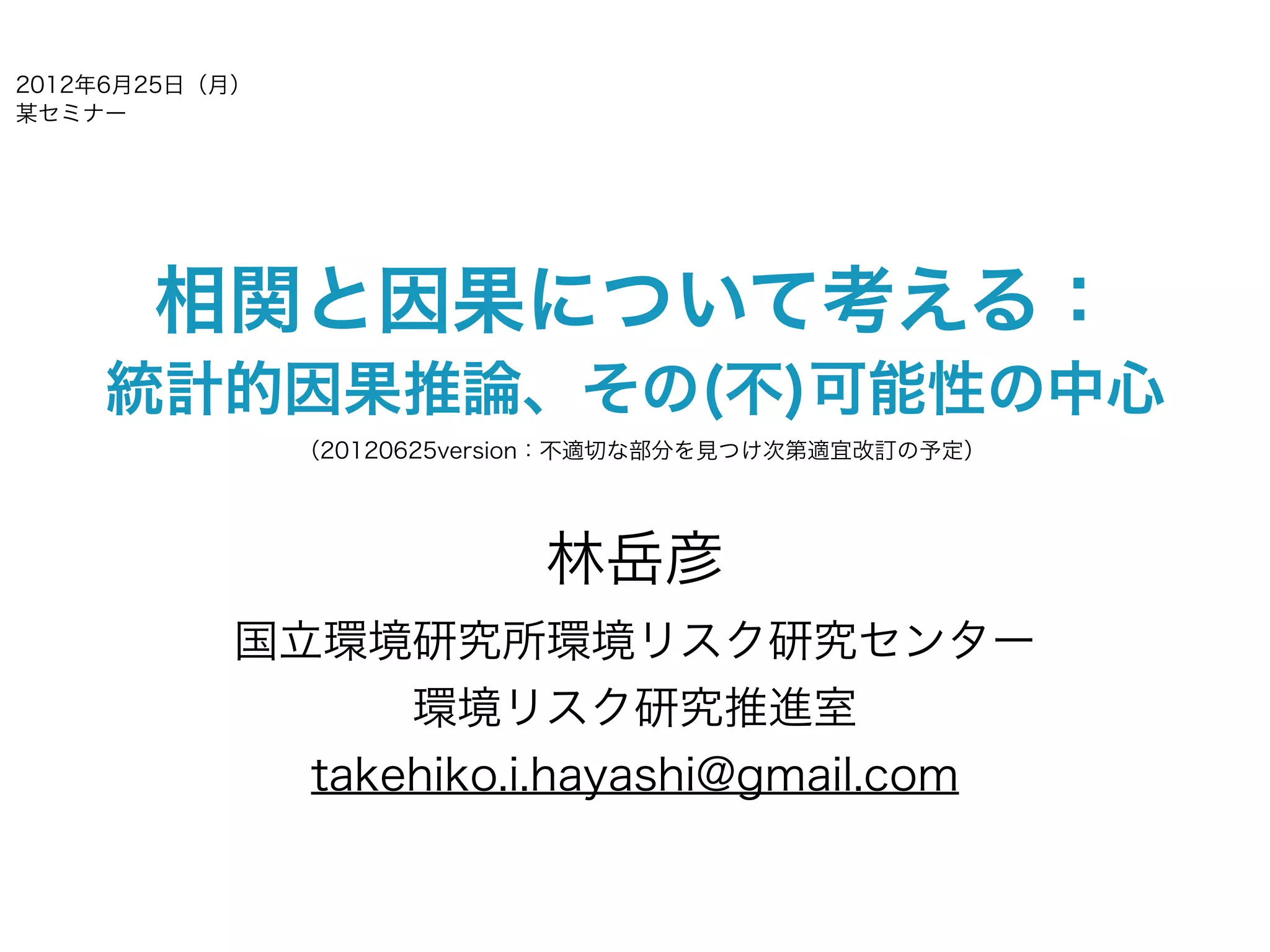 2012年6月25日（月）
某セミナー




       相関と因果について考える：
    統計的因果推論、その(不)可能性の中心
                （20120625version：不適切な部分を見つけ次第適宜改訂の予定）




                             林岳彦
           国立環境研究所環境リスク研究センター
                 環境リスク研究推進室
             takehiko.i.hayashi@gmail.com
 