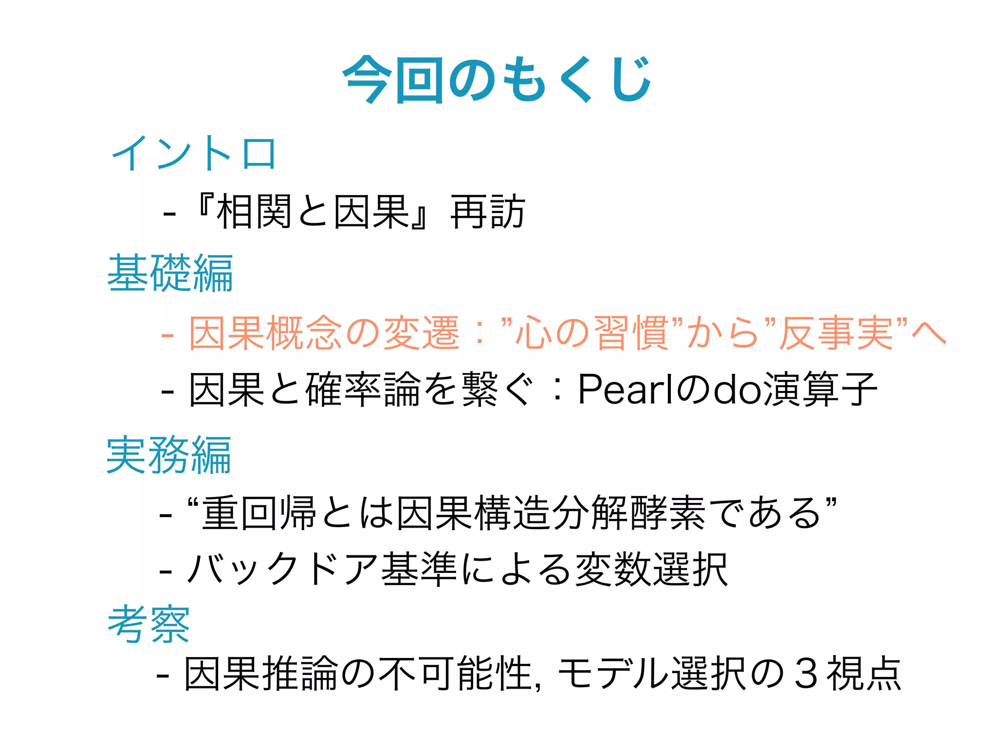 今回のもくじ
イントロ
 -『相関と因果』再訪
基礎編
 - 因果概念の変遷： 心の習慣 から 反事実 へ
 - 因果と確率論を繋ぐ：Pearlのdo演算子
実務編
 - 重回帰とは因果構造分解酵素である
 - バックドア基準による変数選択
考察
 - 因果推論の不可能性, モデル選択の３視点
 