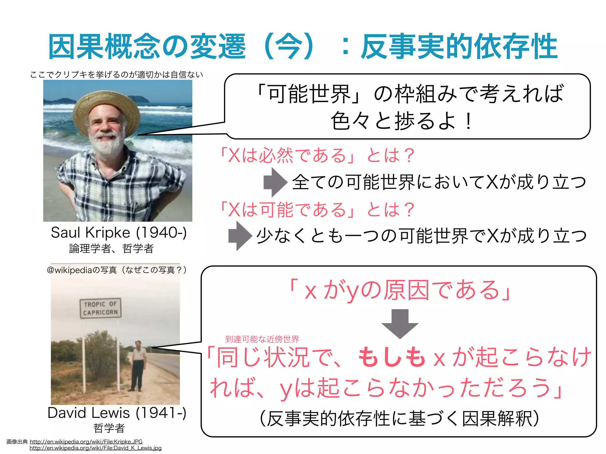 因果概念の変遷（今）：反事実的依存性
        ここでクリプキを挙げるのが適切かは自信ない

                                                              「可能世界」の枠組みで考えれば
                                                                  色々と捗るよ！
                                                           「Xは必然である」とは？
                                                                全ての可能世界においてXが成り立つ
                                                           「Xは可能である」とは？
               Saul Kripke (1940-)                            少なくとも一つの可能世界でXが成り立つ
                      論理学者、哲学者
              ＠wikipediaの写真（なぜこの写真？）


                                                                  「ｘがyの原因である」
                                                            到達可能な近傍世界

                                                           「同じ状況で、もしもｘが起こらなけ
                                                            れば、yは起こらなかっただろう」
              David Lewis (1941-)
                               哲学者
                                                              （反事実的依存性に基づく因果解釈）
画像出典 http://en.wikipedia.org/wiki/File:Kripke.JPG
     http://en.wikipedia.org/wiki/File:David_K_Lewis.jpg
 